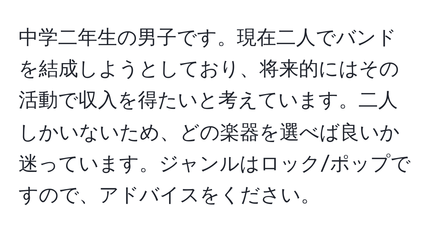 中学二年生の男子です。現在二人でバンドを結成しようとしており、将来的にはその活動で収入を得たいと考えています。二人しかいないため、どの楽器を選べば良いか迷っています。ジャンルはロック/ポップですので、アドバイスをください。