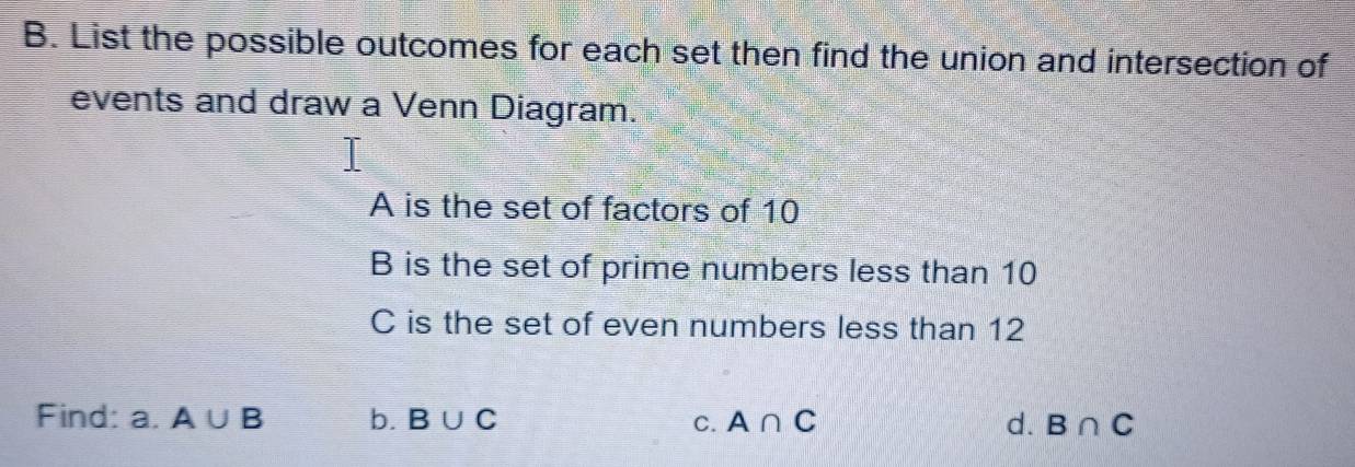 List the possible outcomes for each set then find the union and intersection of 
events and draw a Venn Diagram. 
A is the set of factors of 10
B is the set of prime numbers less than 10
C is the set of even numbers less than 12
Find: a. A∪ B b. B∪ C C. A∩ C d. B∩ C