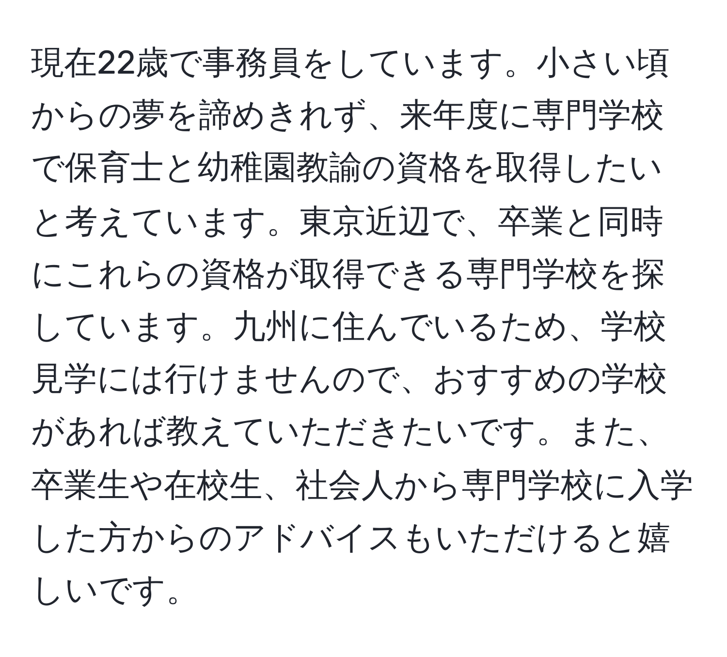 現在22歳で事務員をしています。小さい頃からの夢を諦めきれず、来年度に専門学校で保育士と幼稚園教諭の資格を取得したいと考えています。東京近辺で、卒業と同時にこれらの資格が取得できる専門学校を探しています。九州に住んでいるため、学校見学には行けませんので、おすすめの学校があれば教えていただきたいです。また、卒業生や在校生、社会人から専門学校に入学した方からのアドバイスもいただけると嬉しいです。