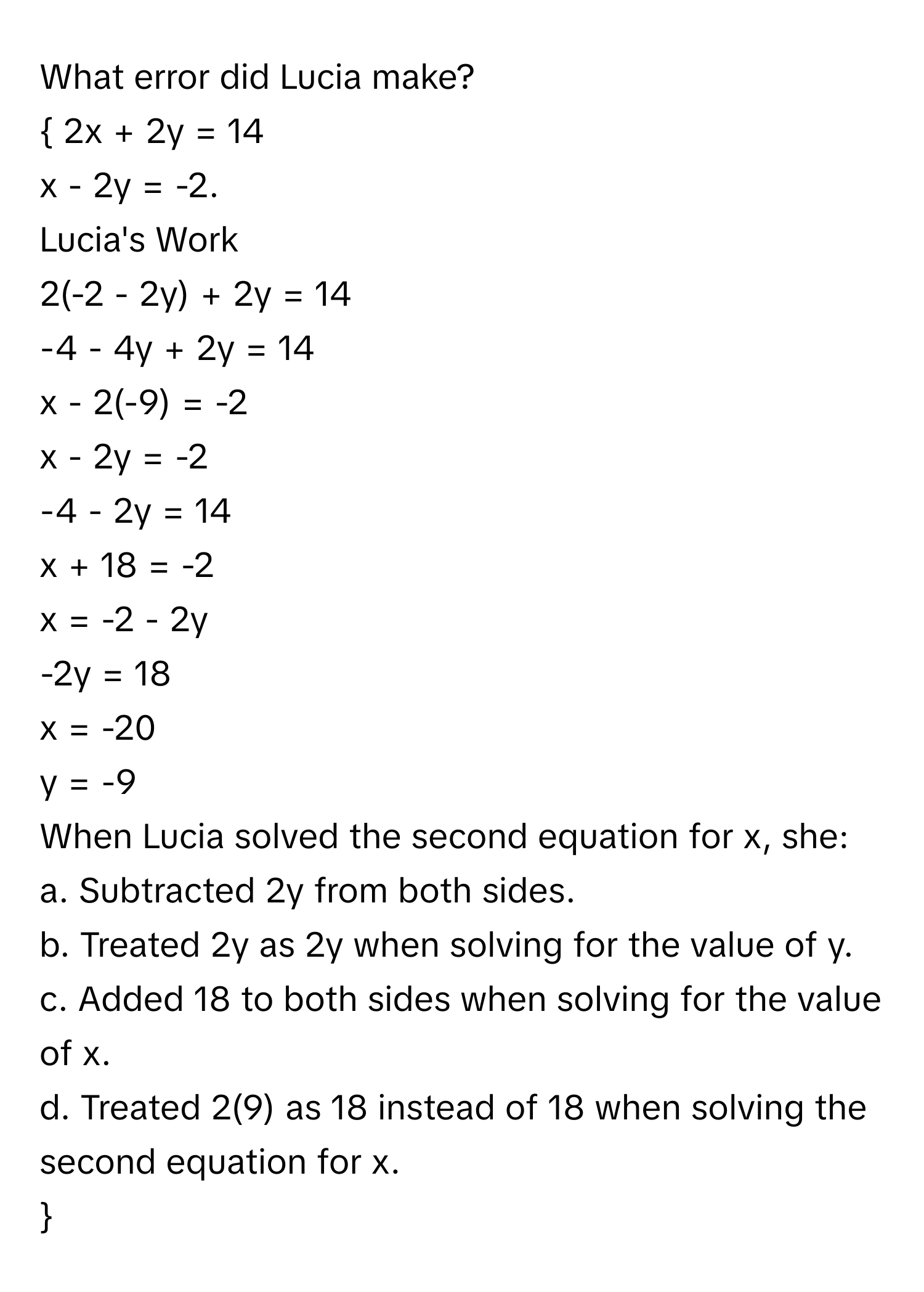 What error did Lucia make?

 2x + 2y = 14 
x - 2y = -2. 
Lucia's Work 
2(-2 - 2y) + 2y = 14 
-4 - 4y + 2y = 14 
x - 2(-9) = -2 
x - 2y = -2 
-4 - 2y = 14 
x + 18 = -2 
x = -2 - 2y 
-2y = 18 
x = -20 
y = -9 
When Lucia solved the second equation for x, she:
a. Subtracted 2y from both sides.
b. Treated 2y as 2y when solving for the value of y.
c. Added 18 to both sides when solving for the value of x.
d. Treated 2(9) as 18 instead of 18 when solving the second equation for x. 
