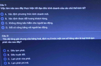 Cầu 1;
Việc làm nào sau đây thực hiện tốt đạo đức kinh doanh của các chủ thể kinh tổ?
A. Xác định phương thức kinh doanh mới.
B. Xác định được đổi tượng khách hàng.
C. Không đóng bảo hiểm cho người lao động.
D. Đối xử công bằng với người lao động.
Câu 2:
Tốc độ tăng giá chung của hàng hoá, dịch vụ ở mức một con số hằng năm là loại hình lạm
phát nào sau đây?
A. Siêu lạm phát.
B. Siêu tuyệt đối.
C. Lạm phát vừa phải.
D. Lạm phát phi mã.