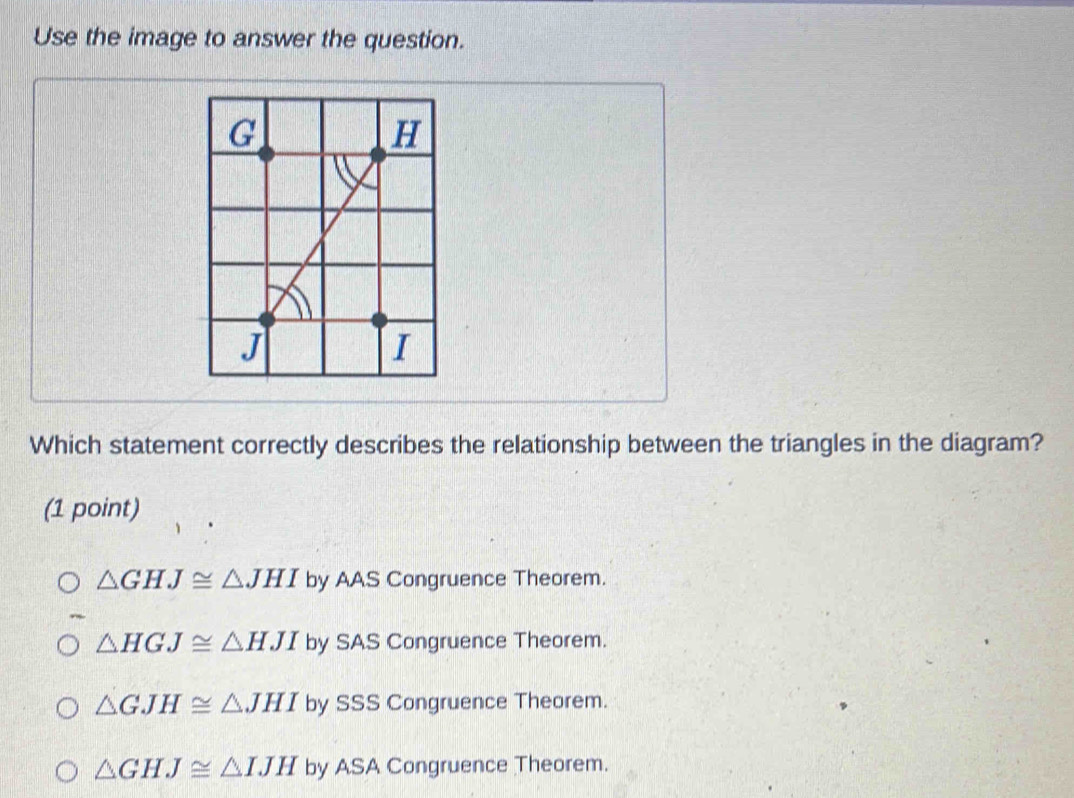 Use the image to answer the question.
Which statement correctly describes the relationship between the triangles in the diagram?
(1 point)
△ GHJ≌ △ JHI by AAS Congruence Theorem.
△ HGJ≌ △ HJI by SAS Congruence Theorem.
△ GJH≌ △ JHI by SSS Congruence Theorem.
△ GHJ≌ △ IJH by ASA Congruence Theorem.