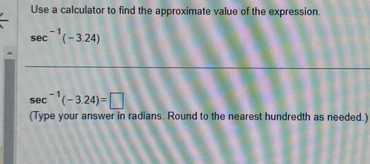 Use a calculator to find the approximate value of the expression.
sec^(-1)(-3.24)
sec^(-1)(-3.24)=□
(Type your answer in radians. Round to the nearest hundredth as needed.)