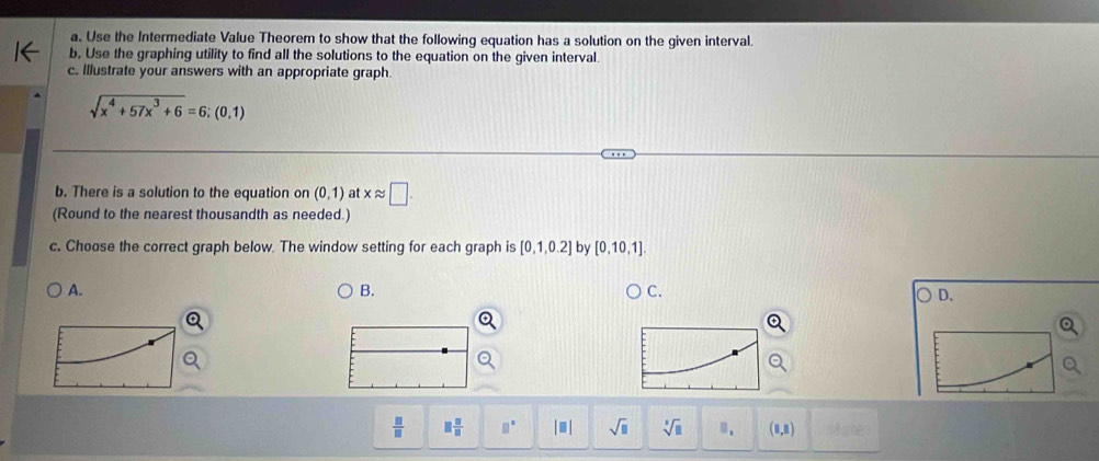 Use the Intermediate Value Theorem to show that the following equation has a solution on the given interval.
b. Use the graphing utility to find all the solutions to the equation on the given interval.
c. Illustrate your answers with an appropriate graph.
sqrt(x^4+57x^3+6)=6;(0,1)
b. There is a solution to the equation on (0,1) at xapprox □. 
(Round to the nearest thousandth as needed.)
c. Choose the correct graph below. The window setting for each graph is [0,1,0.2] by [0,10,1].
A.
B.
C.
D.
 □ /□   □  □ /□   □° |□ | sqrt(□ ) sqrt[3](□ ) □ _1 (1,8)