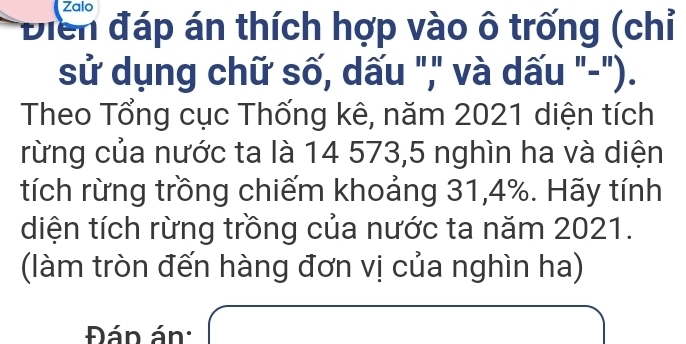 Zalo 
Điển đáp án thích hợp vào ô trống (chỉ 
sử dụng chữ số, dấu "," và dấu "-"). 
Theo Tổng cục Thống kê, năm 2021 diện tích 
rừng của nước ta là 14 573, 5 nghìn ha và diện 
tích rừng trồng chiếm khoảng 31, 4%. Hãy tính 
diện tích rừng trồng của nước ta năm 2021. 
(làm tròn đến hàng đơn vị của nghìn ha) 
Đán án: x=frac ^2+x