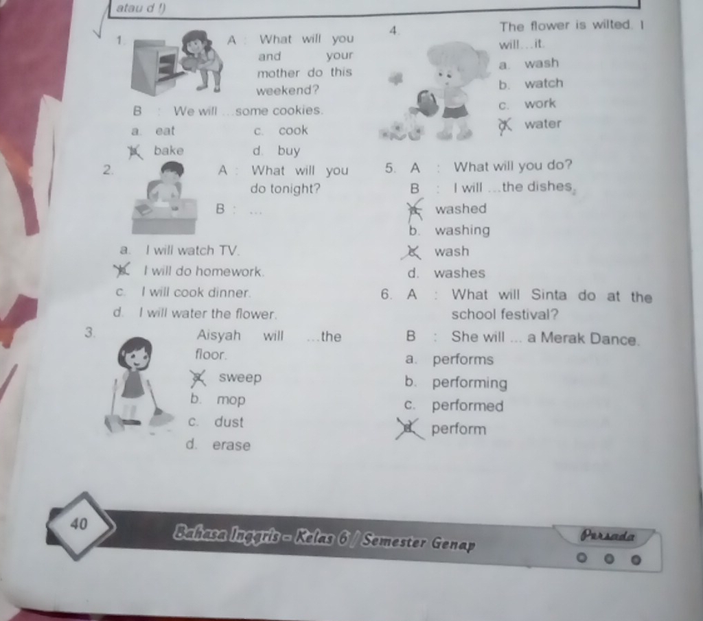 atau d !)
1. A : What will you 4.
The flower is wilted. I
will . . . it.
and your
mother do this a. wash
weekend? b. watch
B : We will …some cookies. c. work
x
a eat c. cook water
bake d buy
2. A : What will you 5. A What will you do?
do tonight? B : I will .the dishes.
B : … washed
A
b. washing
a. I will watch TV. wash
L I will do homework. d. washes
c. I will cook dinner. 6. A : What will Sinta do at the
d. I will water the flower. school festival?
3. Aisyah will the B : She will ... a Merak Dance.
floor. a. performs
sweep b. performing
bù mop c. performed
c. dust perform
d. erase
40 Persada
Bahasa Inggris - Kelas 6 / Semester Genap