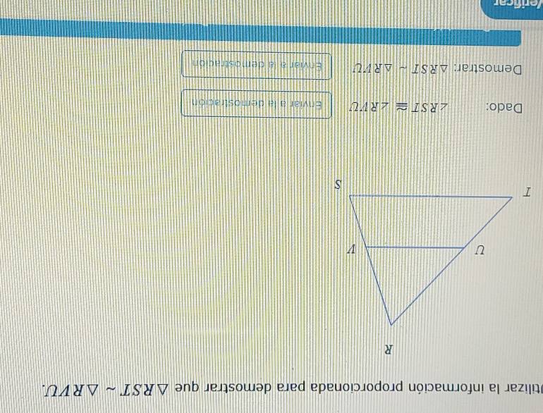 Otilizar la información proporcionada para demostrar que △ RSTsim △ RVU. 
Dado: ∠ RST≌ ∠ RVU Enviar a la demostración 
Demostrar: △ RSTsim △ RVU Enviar a la demostración 
/erificar