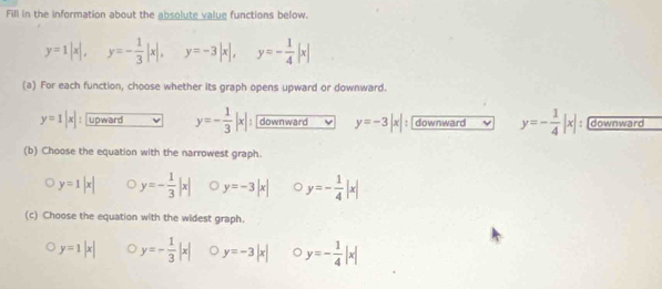 Fill in the information about the absolute value functions below.
y=1|x|, y=- 1/3 |x|, y=-3|x|, y=- 1/4 |x|
(a) For each function, choose whether its graph opens upward or downward.
y=1|x| upward y=- 1/3 |x|; downward y=-3|x| : downward ~ y=- 1/4 |x| : [downward
(b) Choose the equation with the narrowest graph.
y=1|x| y=- 1/3 |x| y=-3|x| y=- 1/4 |x|
(c) Choose the equation with the widest graph.
y=1|x| y=- 1/3 |x| o y=-3|x| 。 y=- 1/4 |x|