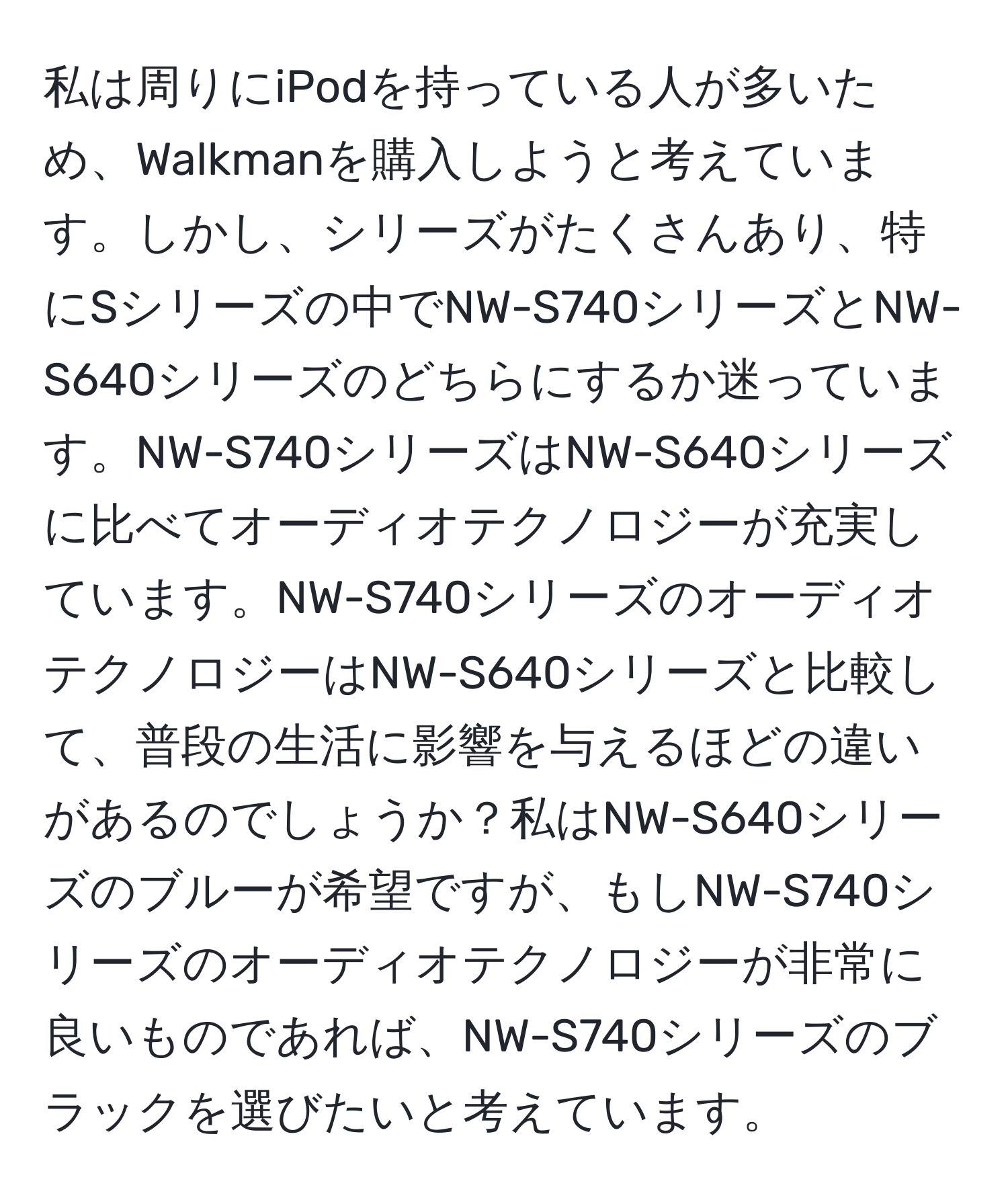 私は周りにiPodを持っている人が多いため、Walkmanを購入しようと考えています。しかし、シリーズがたくさんあり、特にSシリーズの中でNW-S740シリーズとNW-S640シリーズのどちらにするか迷っています。NW-S740シリーズはNW-S640シリーズに比べてオーディオテクノロジーが充実しています。NW-S740シリーズのオーディオテクノロジーはNW-S640シリーズと比較して、普段の生活に影響を与えるほどの違いがあるのでしょうか？私はNW-S640シリーズのブルーが希望ですが、もしNW-S740シリーズのオーディオテクノロジーが非常に良いものであれば、NW-S740シリーズのブラックを選びたいと考えています。