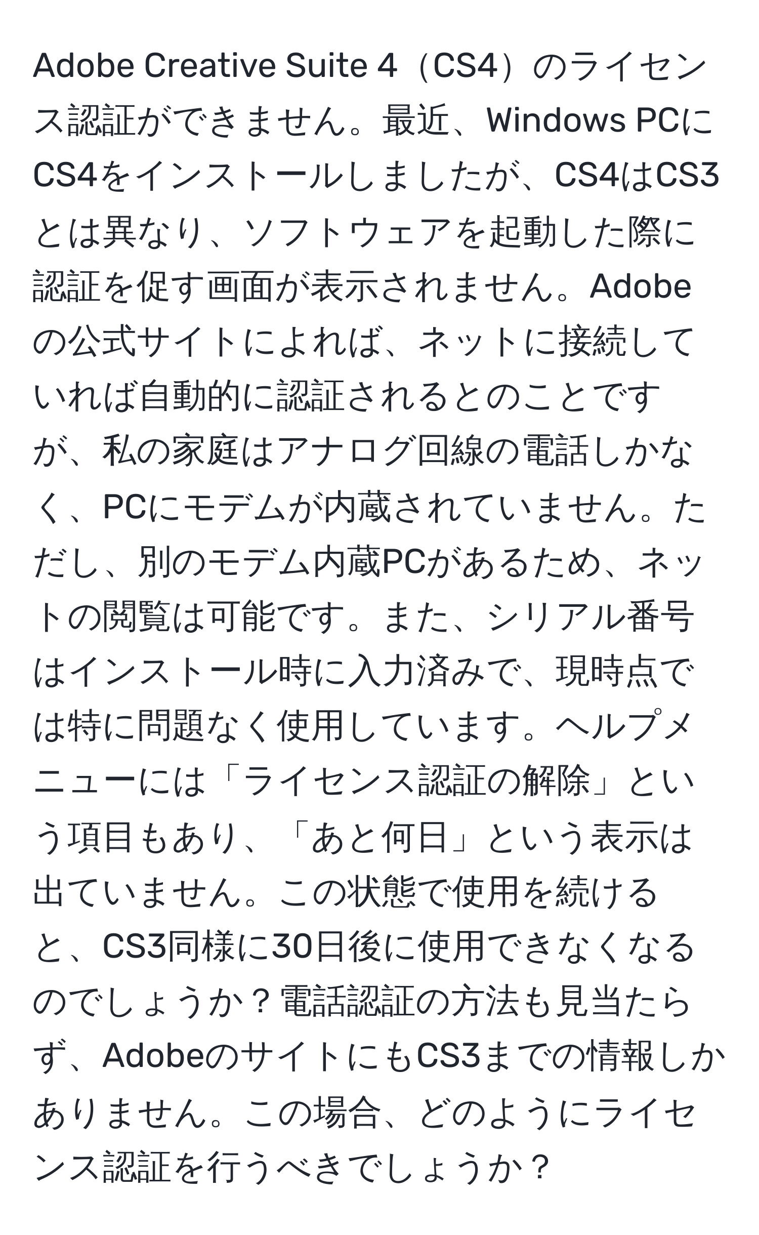 Adobe Creative Suite 4CS4のライセンス認証ができません。最近、Windows PCにCS4をインストールしましたが、CS4はCS3とは異なり、ソフトウェアを起動した際に認証を促す画面が表示されません。Adobeの公式サイトによれば、ネットに接続していれば自動的に認証されるとのことですが、私の家庭はアナログ回線の電話しかなく、PCにモデムが内蔵されていません。ただし、別のモデム内蔵PCがあるため、ネットの閲覧は可能です。また、シリアル番号はインストール時に入力済みで、現時点では特に問題なく使用しています。ヘルプメニューには「ライセンス認証の解除」という項目もあり、「あと何日」という表示は出ていません。この状態で使用を続けると、CS3同様に30日後に使用できなくなるのでしょうか？電話認証の方法も見当たらず、AdobeのサイトにもCS3までの情報しかありません。この場合、どのようにライセンス認証を行うべきでしょうか？