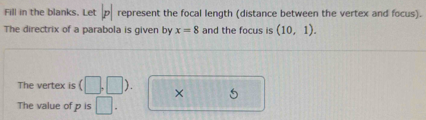 Fill in the blanks. Let p represent the focal length (distance between the vertex and focus). 
The directrix of a parabola is given by x=8 and the focus is (10,1). 
The vertex is  1 ) . × 
The value of p is □