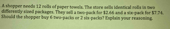 A shopper needs 12 rolls of paper towels. The store sells identical rolls in two 
differently sized packages. They sell a two-pack for $2.66 and a six-pack for $7.74. 
Should the shopper buy 6 two-packs or 2 six-packs? Explain your reasoning.