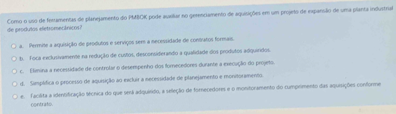 Como o uso de ferramentas de planejamento do PMBOK pode auxiliar no gerenciamento de aquisições em um projeto de expansão de uma planta industrial
de produtos eletromecânicos?
a. Permite a aquisição de produtos e serviços sem a necessidade de contratos formais.
b. Foca exclusivamente na redução de custos, desconsiderando a qualidade dos produtos adquiridos.
c. Elimina a necessidade de controlar o desempenho dos fornecedores durante a execução do projeto.
d. Simplifica o processo de aquisição ao excluir a necessidade de planejamento e monitoramento.
e. Facilita a identificação técnica do que será adquirido, a seleção de fornecedores e o monitoramento do cumprimento das aquisições conforme
contrato.