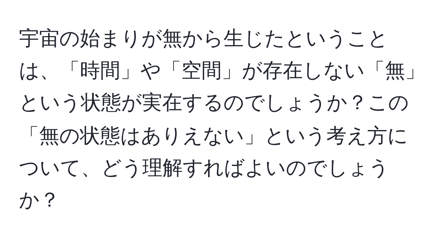 宇宙の始まりが無から生じたということは、「時間」や「空間」が存在しない「無」という状態が実在するのでしょうか？この「無の状態はありえない」という考え方について、どう理解すればよいのでしょうか？