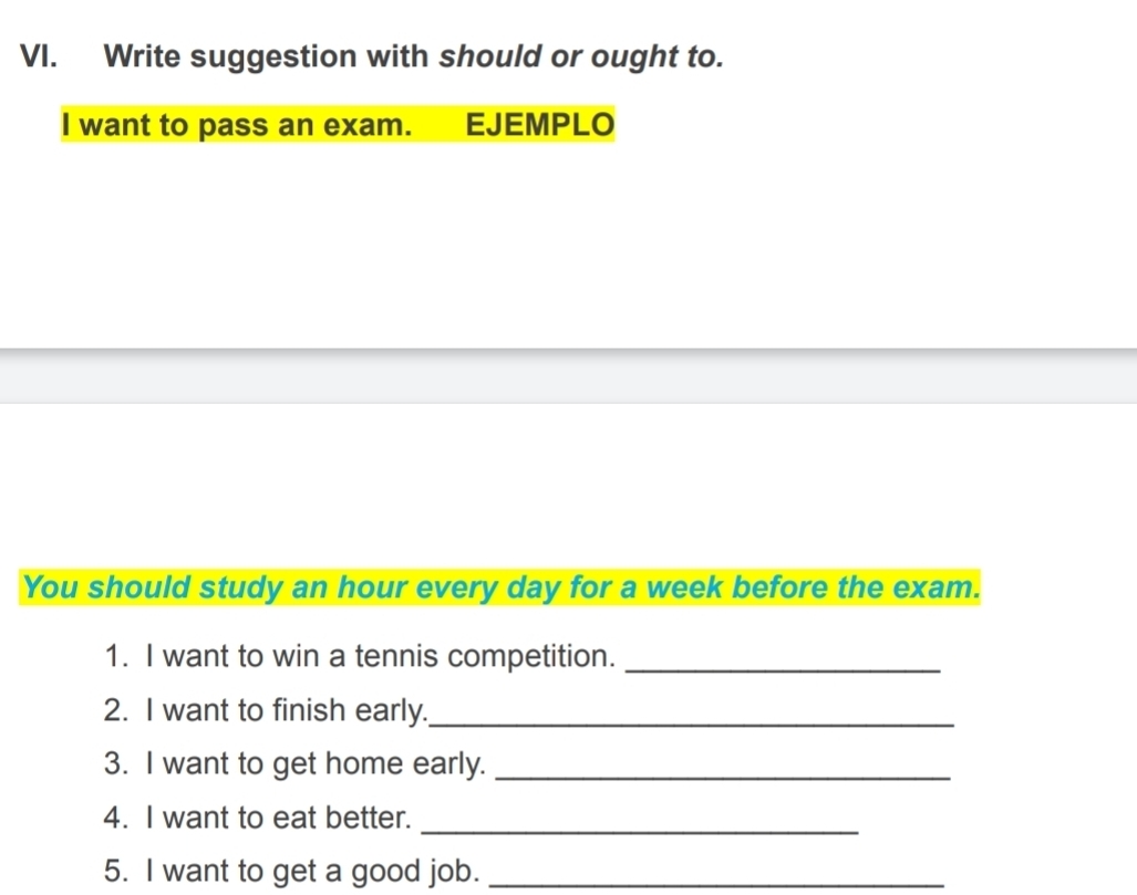 Write suggestion with should or ought to. 
I want to pass an exam. EJEMPLO 
You should study an hour every day for a week before the exam. 
1. I want to win a tennis competition._ 
2. I want to finish early._ 
3. I want to get home early._ 
4. I want to eat better._ 
5. I want to get a good job._