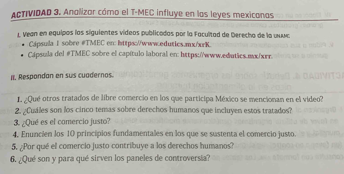 ACTIVIDAD 3. Analizar cómo el T-MEC influye en las leyes mexicanas 
1. Vean en equipos los siguientes videos publicados por la Facultad de Derecho de la UNAM: 
Cápsula 1 sobre #TMEC en: https://www.edutics.mx/xrK. 
Cápsula del #TMEC sobre el capítulo laboral en: https://www.edutics.mx/xrr. 
II. Respondan en sus cuadernos. 
1. ¿Qué otros tratados de libre comercio en los que participa México se mencionan en el video? 
2. ¿Cuáles son los cinco temas sobre derechos humanos que incluyen estos tratados? 
3. ¿Qué es el comercio justo? 
4. Enuncien los 10 principios fundamentales en los que se sustenta el comercio justo. 
5. ¿Por qué el comercio justo contribuye a los derechos humanos? 
6. ¿Qué son y para qué sirven los paneles de controversia?