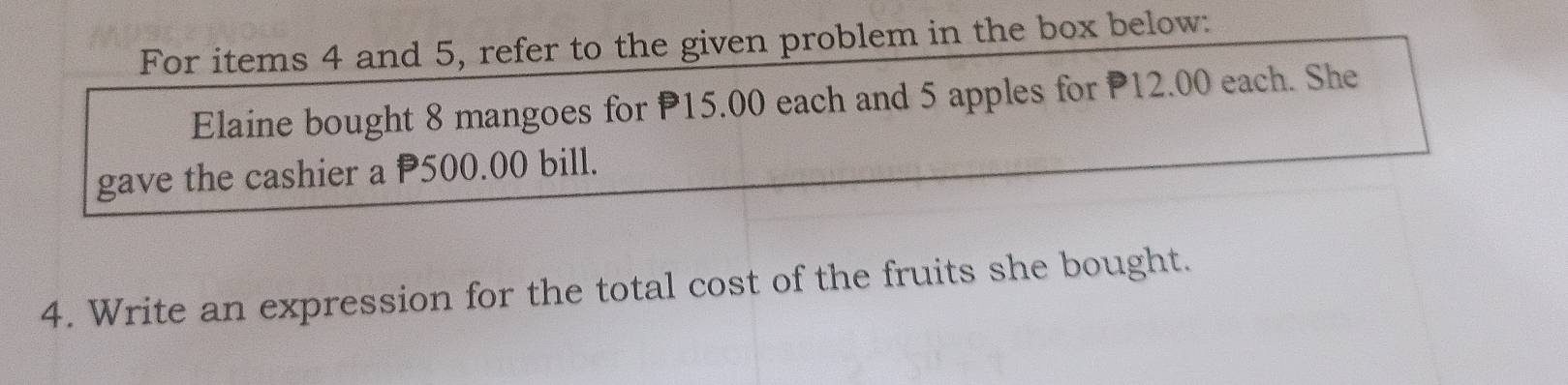 For items 4 and 5, refer to the given problem in the box below: 
Elaine bought 8 mangoes for P15.00 each and 5 apples for 12.00 each. She 
gave the cashier a P500.00 bill. 
4. Write an expression for the total cost of the fruits she bought.