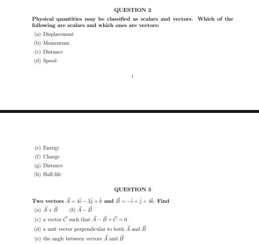 Physical quantities may be classified as scalars and vectors. Which of the 
following are scalars and which ones are vectors: 
(a) Displacement 
(b) Momentum 
(c) Distance 
(d) Speed 
(e) Energy 
(f) Charge 
(g) Distance 
(h) Half-life 
QUESTION 3 
Two vectors vector A=4hat i-3hat j+hat k and vector B=-hat i+hat j+4hat k. Find 
(a) vector A+vector B (b) vector A-vector B
(c) a vector vector C such that vector A-vector B+vector C=0
(d) a unit vector perpendicular to both vector A and overline B
(e) the angle between vectors vector A and vector B