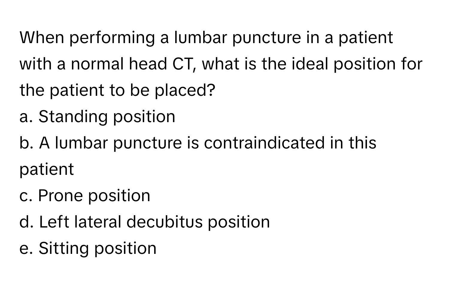 When performing a lumbar puncture in a patient with a normal head CT, what is the ideal position for the patient to be placed?

a. Standing position
b. A lumbar puncture is contraindicated in this patient
c. Prone position
d. Left lateral decubitus position
e. Sitting position