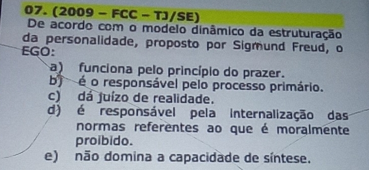 (2009 - FCC - TJ/SE)
De acordo com o modelo dinâmico da estruturação
da personalidade, proposto por Sigmund Freud, o
EGO:
a) funciona pelo princípio do prazer.
bj é o responsável pelo processo primário.
c) dá juízo de realidade.
d) é responsável pela internalização das
normas referentes ao que é moralmente
proibido.
e) não domina a capacidade de síntese.