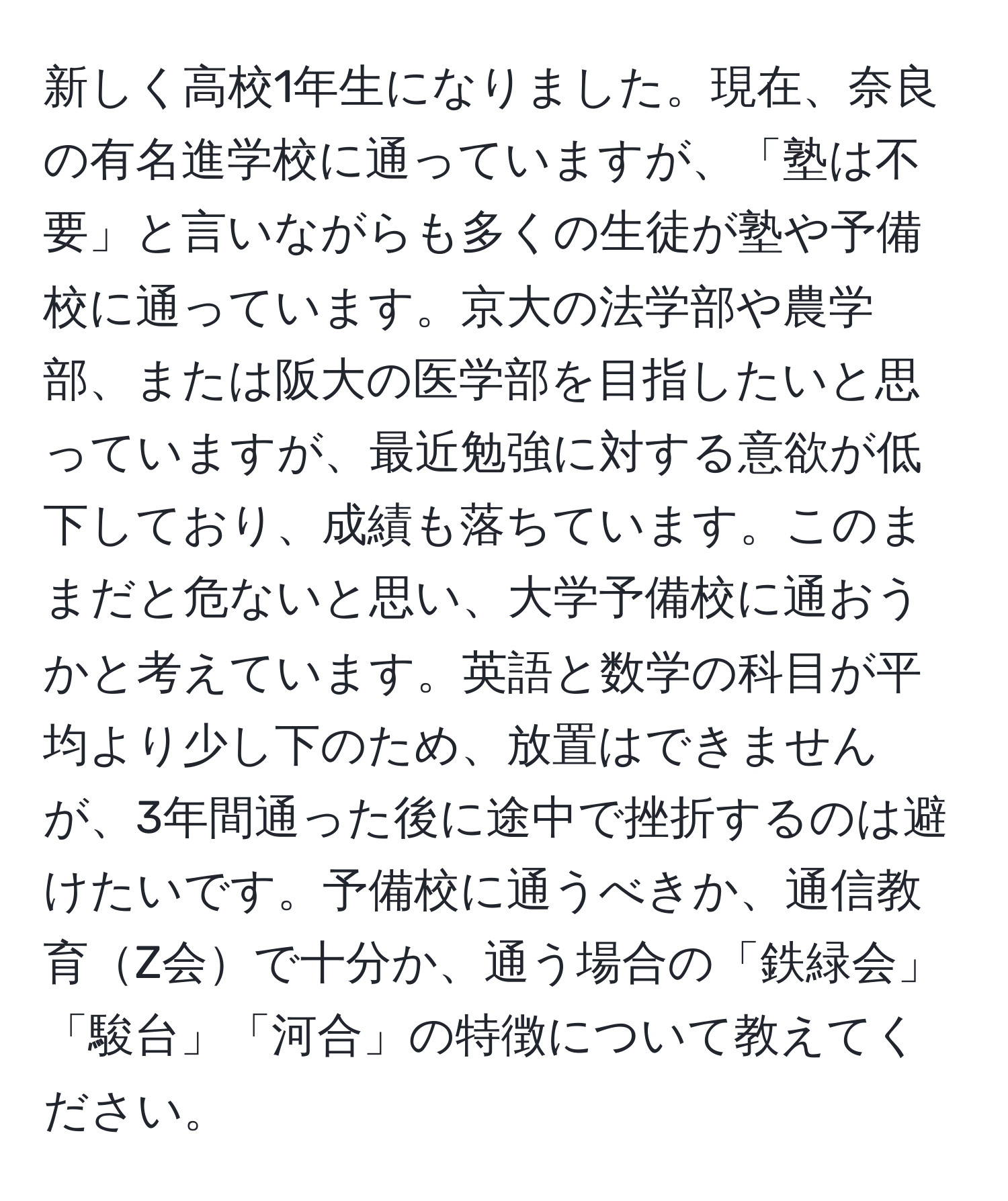 新しく高校1年生になりました。現在、奈良の有名進学校に通っていますが、「塾は不要」と言いながらも多くの生徒が塾や予備校に通っています。京大の法学部や農学部、または阪大の医学部を目指したいと思っていますが、最近勉強に対する意欲が低下しており、成績も落ちています。このままだと危ないと思い、大学予備校に通おうかと考えています。英語と数学の科目が平均より少し下のため、放置はできませんが、3年間通った後に途中で挫折するのは避けたいです。予備校に通うべきか、通信教育Z会で十分か、通う場合の「鉄緑会」「駿台」「河合」の特徴について教えてください。