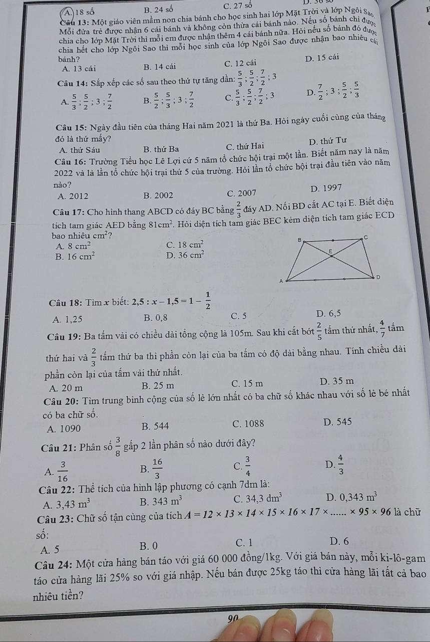 A 18shat o B. 24 số C. 27 số D. 50 .
Câu 13:Mhat Qt giáo viên mầm non chia bánh cho học sinh hai lớp Mặt Trời và lớp Ngôi Sa
Mỗi đứa trẻ được nhận 6 cái bánh và không còn thừa cái bánh nào. Nếu số bánh chi được
chia cho lớp Mặt Trời thì mỗi em được nhận thêm 4 cái bánh nữa. Hỏi nếu số bánh đó được
chia hết cho lớp Ngôi Sao thì mỗi học sinh của lớp Ngôi Sao được nhận bao nhiều c
bánh?
A. 13 cái B. 14 cái C. 12 cái D. 15 cái
Câu 14: Sắp xếp các số sau theo thứ tự tăng dần:  5/3 ; 5/2 ; 7/2 ;3
A.  5/3 ; 5/2 ;3; 7/2  B.  5/2 ; 5/3 ;3; 7/2  C.  5/3 ; 5/2 ; 7/2 ;3 D.  7/2 ;3; 5/2 ; 5/3 
Câu 15: Ngày đầu tiên của tháng Hai năm 2021 là thứ Ba. Hỏi ngày cuối cùng của tháng
đó là thứ mấy?
A. thứ Sáu B. thứ Ba C. thứ Hai D. thứ Tư
Câu 16: Trường Tiểu học Lê Lợi cứ 5 năm tổ chức hội trại một lần. Biết năm nay là năm
2022 và là lần tổ chức hội trại thứ 5 của trường. Hỏi lần tổ chức hội trại đầu tiên vào năm
nào?
A. 2012 B. 2002 C. 2007 D. 1997
Câu 17: Cho hình thang ABCD có đáy BC bằng  2/3  đáy AD. Nối BD cắt AC tại E. Biết diện
tích tam giác AED bằng 81cm^2. Hỏi diện tích tam giác BEC kém diện tích tam giác ECD
bao nl iihat eucm^2 ?
A. 8cm^2 C. 18cm^2
B. 16cm^2 D. 36cm^2
Câu 18: Tìm x biết: 2,5:x-1,5=1- 1/2 
A. 1,25 B. 0,8 C. 5 D. 6,5
Câu 19: Ba tấm vải có chiều dài tổng cộng là 105m. Sau khi cắt bớt  2/5  tấm thứ nhất,  4/7  tấm
thứ hai và  2/3  tấm thứ ba thì phần còn lại của ba tấm có độ dài bằng nhau. Tính chiều dài
phần còn lại của tấm vài thứ nhất.
A. 20 m B. 25 m C. 15 m D. 35 m
Câu 20: Tìm trung binh cộng của số lẻ lớn nhất có ba chữ số khác nhau với số lẻ bé nhất
có ba chữ số.
A. 1090 B. 544 C. 1088 D. 545
Câu 21: Phân số  3/8  gấp 2 lần phân số nào dưới đây?
A.  3/16   16/3  C.  3/4  D.  4/3 
B.
Câu 22: Thể tích của hình lập phương có cạnh 7dm là:
A. 3,43m^3 B. 343m^3 C. 34,3dm^3 D. 0,343m^3
Câu 23: Chữ số tận cùng của tích A=12* 13* 14* 15* 16* 17* . .* 95* 96 là chū
số:
A. 5 B. 0
C. 1 D. 6
Câu 24: Một cửa hàng bán táo với giá 60 000 đồng/1kg. Với giá bán này, mỗi ki-lô-gam
táo cửa hàng lãi 25% so với giá nhập. Nếu bán được 25kg táo thì cửa hàng lãi tất cả bao
nhiêu tiền?
90