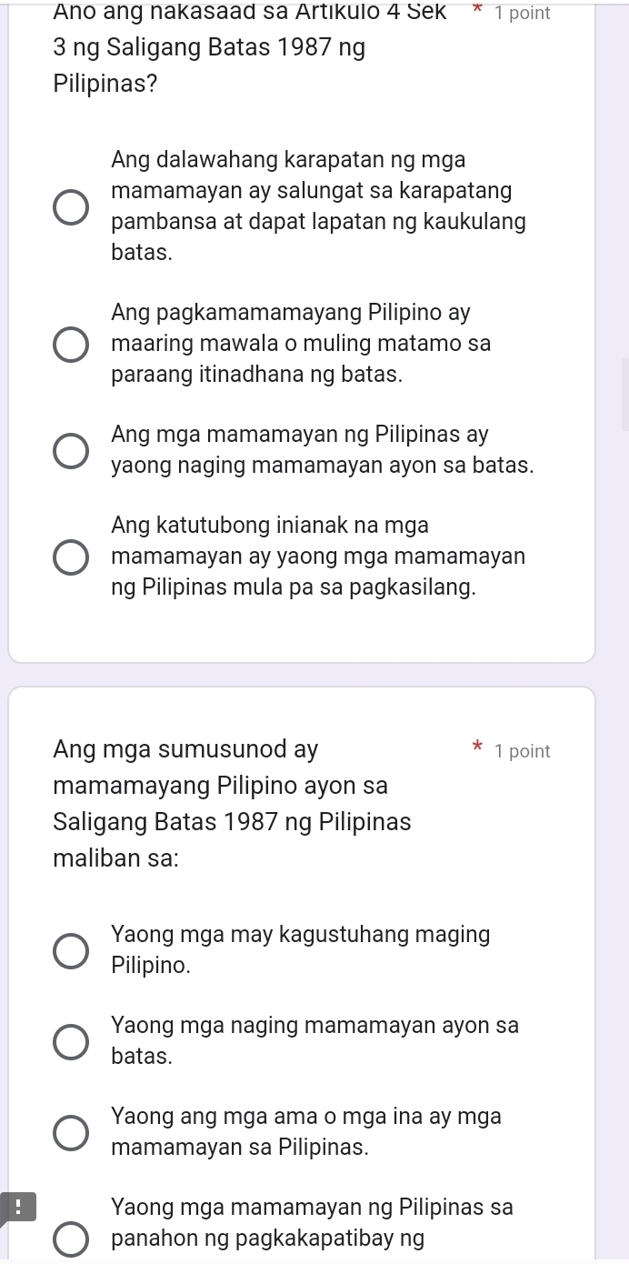 Ano ang nakasaad sa Artıkulo 4 Sek * 1 point
3 ng Saligang Batas 1987 ng
Pilipinas?
Ang dalawahang karapatan ng mga
mamamayan ay salungat sa karapatang
pambansa at dapat lapatan ng kaukulang
batas.
Ang pagkamamamayang Pilipino ay
maaring mawala o muling matamo sa
paraang itinadhana ng batas.
Ang mga mamamayan ng Pilipinas ay
yaong naging mamamayan ayon sa batas.
Ang katutubong inianak na mga
mamamayan ay yaong mga mamamayan
ng Pilipinas mula pa sa pagkasilang.
Ang mga sumusunod ay 1 point
mamamayang Pilipino ayon sa
Saligang Batas 1987 ng Pilipinas
maliban sa:
Yaong mga may kagustuhang maging
Pilipino.
Yaong mga naging mamamayan ayon sa
batas.
Yaong ang mga ama o mga ina ay mga
mamamayan sa Pilipinas.
! Yaong mga mamamayan ng Pilipinas sa
panahon ng pagkakapatibay ng