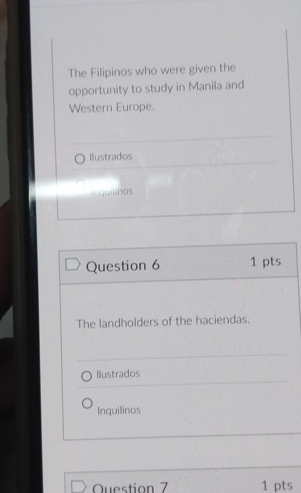 The Filipinos who were given the 
opportunity to study in Manila and 
Western Europe. 
Ilustrados 
inquilinos 
Question 6 1 pts 
The landholders of the haciendas. 
Ilustrados 
Inquilinos 
Question 7 1 pts