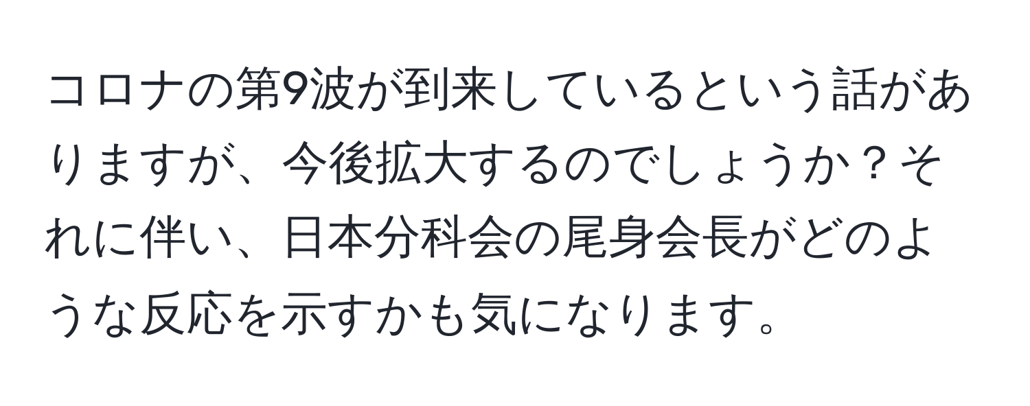 コロナの第9波が到来しているという話がありますが、今後拡大するのでしょうか？それに伴い、日本分科会の尾身会長がどのような反応を示すかも気になります。