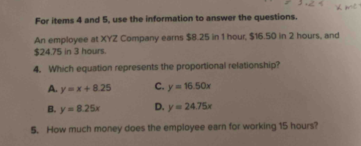 For items 4 and 5, use the information to answer the questions.
An employee at XYZ Company earns $8.25 in 1 hour, $16.50 in 2 hours, and
$24.75 in 3 hours.
4. Which equation represents the proportional relationship?
A. y=x+8.25 C. y=16.50x
D.
B. y=8.25x y=24.75x
5. How much money does the employee earn for working 15 hours?