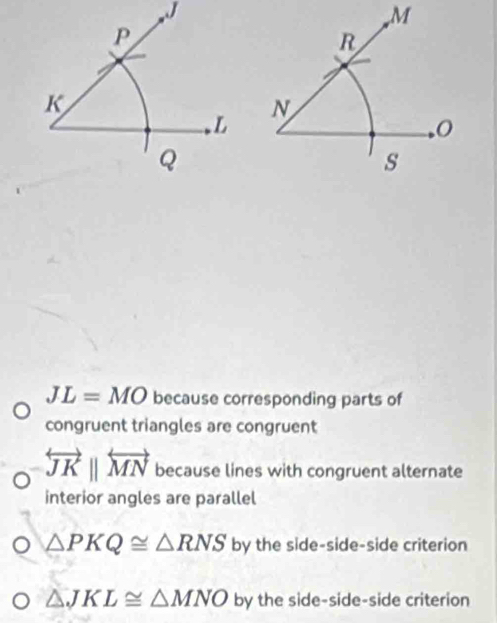 J
, M
P
R
K
N
L
Q
s
JL=MO because corresponding parts of 
congruent triangles are congruent
overleftrightarrow JKparallel overleftrightarrow MN because lines with congruent alternate 
interior angles are parallel
△ PKQ≌ △ RNS by the side-side-side criterion
△ JKL≌ △ MNO by the side-side-side criterion