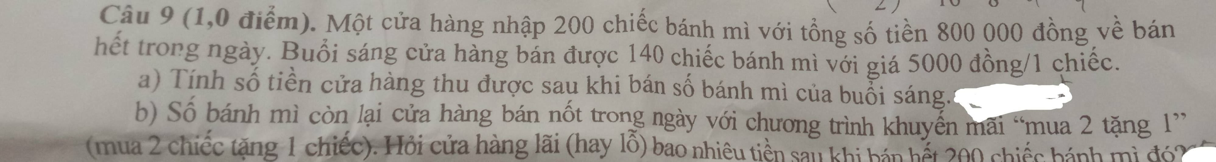 (1,0 điểm). Một cửa hàng nhập 200 chiếc bánh mì với tổng số tiền 800 000 đồng về bán 
hết trong ngày. Buổi sáng cửa hàng bán được 140 chiếc bánh mì với giá 5000 đồng/ 1 chiếc. 
a) Tính số tiền cửa hàng thu được sau khi bán số bánh mì của buổi sáng. 
b) Số bánh mì còn lại cửa hàng bán nốt trong ngày với chương trình khuyến mãi “mua 2 tặng 1 ” 
(mua 2 chiếc tặng 1 chiếc). Hỏi cửa hàng lãi (hay lỗ) bao nhiêu tiền san thi tấn tất 200 chiếc bánh mì đó2