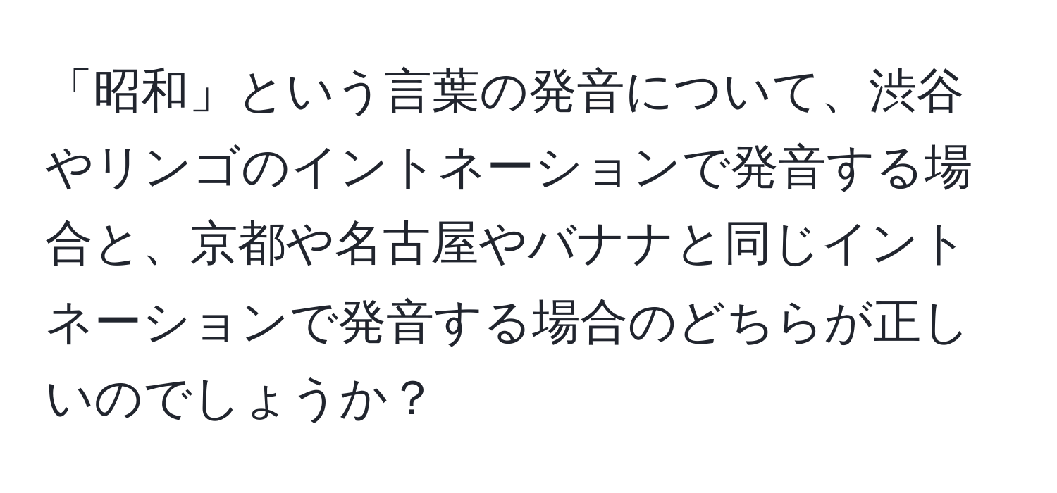 「昭和」という言葉の発音について、渋谷やリンゴのイントネーションで発音する場合と、京都や名古屋やバナナと同じイントネーションで発音する場合のどちらが正しいのでしょうか？