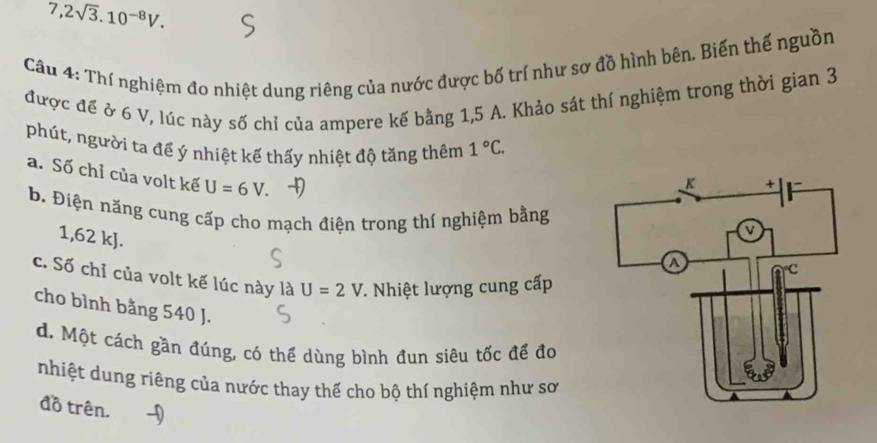 7,2sqrt(3).10^(-8)V. 
Câu 4: Thí nghiệm đo nhiệt dung riêng của nước được bố trí như sơ đồ hình bên. Biến thế nguồn
được đề ở 6 V, lúc này số chỉ của ampere kế bằng 1,5 A. Khảo sát thí nghiệm trong thời gian 3
phút, người ta để ý nhiệt kế thấy nhiệt độ tăng thêm 1°C.
a. Số chỉ của volt kế U=6V.
b. Điện năng cung cấp cho mạch điện trong thí nghiệm bằng
1,62 kJ.
c. Số chỉ của volt kế lúc này là U=2V. Nhiệt lượng cung cấp
cho bình bằng 540 J.
d. Một cách gần đúng, có thể dùng bình đun siêu tốc để đo
nhiệt dung riêng của nước thay thế cho bộ thí nghiệm như sơ
đồ trên.