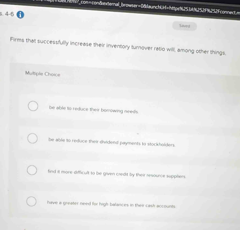 p/nuehtml?_con=con&external_browser=0&launchUrl=https%253A%252F%252Fconnect.m
s. 4-6 θ
Saved
Firms that successfully increase their inventory turnover ratio will, among other things,
Multiple Choice
be able to reduce their borrowing needs.
be able to reduce their dividend payments to stockholders.
find it more difficult to be given credit by their resource suppliers.
have a greater need for high balances in their cash accounts