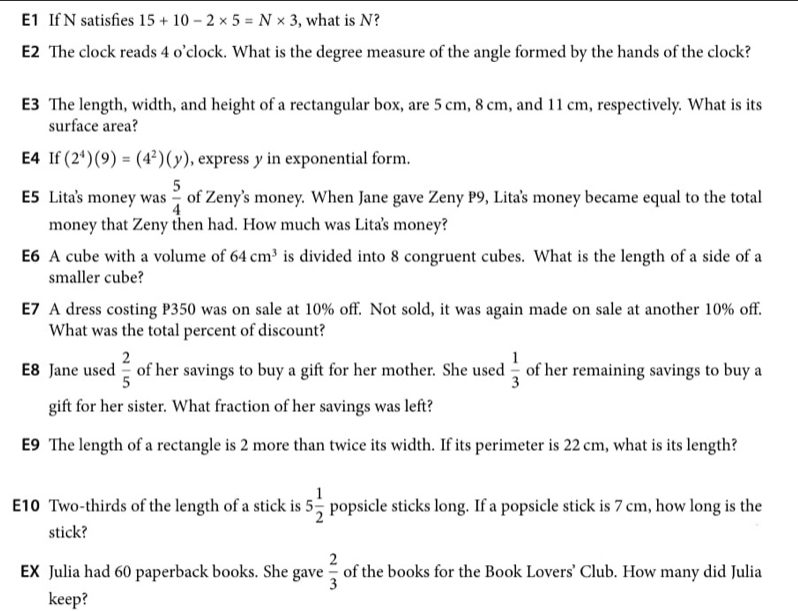 E1 If N satisfies 15+10-2* 5=N* 3 , what is N? 
E2 The clock reads 4 o’clock. What is the degree measure of the angle formed by the hands of the clock? 
E3 The length, width, and height of a rectangular box, are 5 cm, 8 cm, and 11 cm, respectively. What is its 
surface area? 
E4 If (2^4)(9)=(4^2)(y) , express y in exponential form. 
E5 Lita's money was  5/4  of Zeny’s money. When Jane gave Zeny P9, Litas money became equal to the total 
money that Zeny then had. How much was Lita's money? 
E6 A cube with a volume of 64cm^3 is divided into 8 congruent cubes. What is the length of a side of a 
smaller cube? 
E7 A dress costing P350 was on sale at 10% off. Not sold, it was again made on sale at another 10% off. 
What was the total percent of discount? 
E8 Jane used  2/5  of her savings to buy a gift for her mother. She used  1/3  of her remaining savings to buy a 
gift for her sister. What fraction of her savings was left? 
E9 The length of a rectangle is 2 more than twice its width. If its perimeter is 22 cm, what is its length? 
E10 Two-thirds of the length of a stick is 5 1/2  popsicle sticks long. If a popsicle stick is 7 cm, how long is the 
stick? 
EX Julia had 60 paperback books. She gave  2/3  of the books for the Book Lovers’ Club. How many did Julia 
keep?