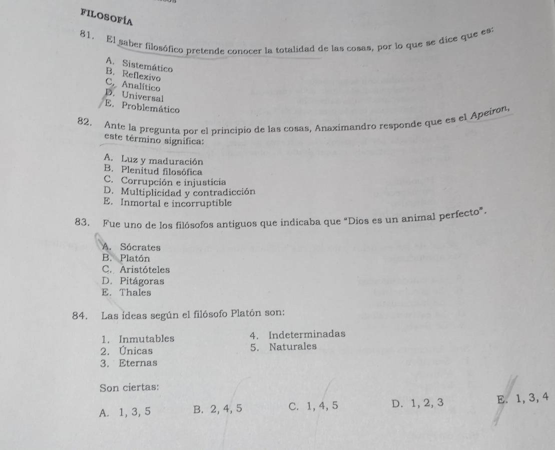 Filosofía
81. El saber filosófico pretende conocer la totalidad de las cosas, por lo que se dice que es:
A. Sistemático
B. Reflexivo
C. Analítico
D. Universal
E. Problemático
82. Ante la pregunta por el principio de las cosas, Anaximandro responde que es el Apeiron,
este término signífica:
A. Luz y maduración
B. Plenitud filosófica
C. Corrupción e injusticia
D. Multiplicidad y contradicción
E. Inmortal e incorruptible
83. Fue uno de los filósofos antiguos que indicaba que “Dios es un animal perfecto”.
A. Sócrates
B. Platón
C. Aristóteles
D. Pitágoras
E. Thales
84. Las ideas según el filósofo Platón son:
1. Inmutables 4. Indeterminadas
2. Únicas 5. Naturales
3. Eternas
Son ciertas:
A. 1, 3, 5 B. 2, 4, 5 C. 1, 4, 5 D. 1, 2, 3 E. 1, 3, 4