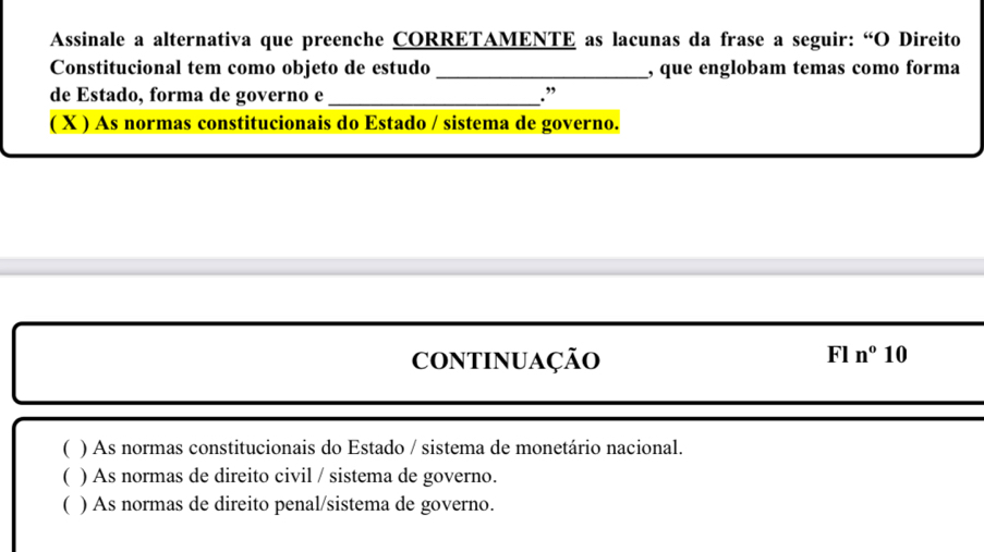 Assinale a alternativa que preenche CORRETAMENTE as lacunas da frase a seguir: “O Direito
Constitucional tem como objeto de estudo _, que englobam temas como forma
de Estado, forma de governo e _.”
( X ) As normas constitucionais do Estado / sistema de governo.
COntInuAção
FIn°10
( ) As normas constitucionais do Estado / sistema de monetário nacional.
) As normas de direito civil / sistema de governo.
( ) As normas de direito penal/sistema de governo.