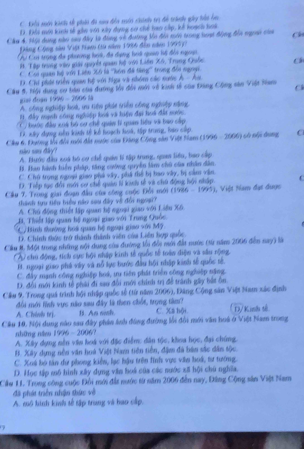 C K min tanh tễ phín đi sau đễn mên chínn tr để trành gây bha b
D. Đin mín kinh tế gần vin xây dựng cơ chế hao cấp, kế hoạch hoi
Chu 4, Mội dụng nho sau đây là đùng về đường Vn đia min trong noạ động đến ngom của Chú
Đông Cộng sản Việi Nam tu năm 1986 đến năm 1995)?
Cự Coi tợng đã phường họt, đã dạng hoà quan hệ đếa ngoin
B. Tập trung vào giải quyết quan hệ với Liên Xô, Trung Quốc.
C
C. Coi quan hệ vên Liên Xô là ''hôn đã tàng'' trong đếa ngoài
D. Chi phái triền quan hệ với tga và nhóm các nước h- hu
Cầu 5, Nội dụng cơ bản của dương lớn đổi min về kinh tễ của Đảng Công sân Việt Nam
Ch
giai đoạn 1990=200618
A. công nghiệp hoà, ưu tiên phát triên công ngiệp năng
B, đây mạnh công ngiệp hoa và hiện đai hoi đất nước.
(C) bước đầu xoà bộ cơ chế quân tì quan tiêu và bao cấp
D. xây dựng nền kinh tế kế hoạch hoá, tập trung, bao cấp.
Cầu 6. Dường tn đến mới địa nước của Đảng Công sân Việt Nam (1996 - 2000) có nổn dung C
não sao đây
A. Bước đầu xoa bó cơ chế quân lí tập trung, quan liêu, bao cấp
B. Ban hành hiện pháp, tăng cường quyền làm chủ của nhân dân.
C. Chủ trong ngoài giao phá vây, phá thế bị bao vây, bị cảm văn
D. Tiếp tục đến mín cơ chế quân lì kinh tế và chú động hội nhập. C
Cầu 7. Trong giai đoạn đầu của công cuộc Đồi mới (1986-1995) 1, Việt Năm đạt đuợc
thành tựu tiêu biểu nào sau đây về đổi ngoại?
A. Chú động thiết lập quan hệ ngoại giao với Liên Xô.
B. Thiết lập quan hệ ngoại giao với Trung Quốc,
(C) Bình thường hoá quan hệ ngoại giao vớn Mỹ.
D. Chính thức trở thành thành viên của Liên hợp quốc,
Cầu 8. Một trong những nội dung của đường lối đồi mới đất nước (từ năm 2006 đến nay) là
A chủ động, tích sực hội nhập kinh tế quốc tế toàn diện và sâu rộng.
B. ngoại giao phá vây và nỗ lục bước đầu hội nhập kinh tế quốc tế,
C. đây mạnh công nghiệp hoá, tu tiên phát triển công nghiệp nặng.
D. đổi mới kinh tễ phái đi sau đối mới chính trị đề trành gây bắt ôn.
Cầu 9, Trong quá trình hội nhập quốc tế (từ năm 2006), Đâng Cộng sân Việt Nam xác định
đối mới lĩnh vực nào sau đây là then chốt, trọng tâm?
A. Chính trị. B. An mish. C. Xã hội D/Kinh tế
Cầu 10, Nội dung nào sau đây phân ảnh đùng đường lối đối mới văn hoà ở Việt Nam trong
những năm 1996-2006?
A. Xây dựng nền văn hoa với đặc điểm: dân tộc, khoa học, đại chứng,
B. Xây dựng nên văn hoà Việt Nam tiên tiền, đậm đá bản sắc dân tộc.
C. Xoá bộ tân dữ phong kiến, lạc hậu trên lình vực văn hoá, tư tướng.
D. Học tập mô hình xây dụng văn hoá của các nước xã hội chủ nghĩa.
Cầu 11. Trong công cuộc Đổi mới đất nước từ năm 2006 đến nay, Đảng Cộng sân Việt Nam
đã phát triền nhận thức về
A. mô hình kinh tế tập trung và bao cấp.
a