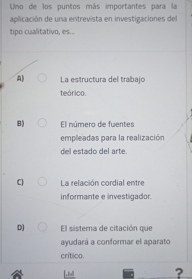 Uno de los puntos más importantes para la
aplicación de una entrevista en investigaciones del
tipo cualitativo, es...
A) La estructura del trabajo
teórico.
B) El número de fuentes
empleadas para la realización
del estado del arte.
C) La relación cordial entre
informante e investigador.
D) El sistema de citación que
ayudará a conformar el aparato
crítico.
.1
?