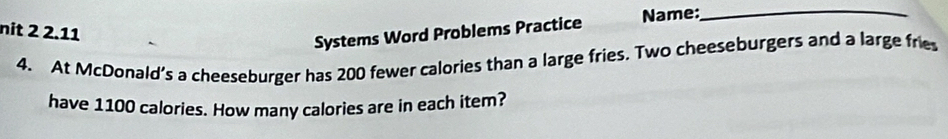 nit 2 2.11 
Systems Word Problems Practice Name:_ 
4. At McDonald’s a cheeseburger has 200 fewer calories than a large fries. Two cheeseburgers and a large fries 
have 1100 calories. How many calories are in each item?