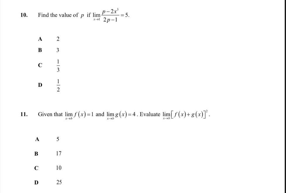 Find the value of p if limlimits _xto 1 (p-2x^3)/2p-1 =5.
A 2
B 3
C  1/3 
D  1/2 
11. Given that limlimits _xto bf(x)=1 and limlimits _xto bg(x)=4. Evaluate limlimits _xto b[f(x)+g(x)]^2.
A 5
B 17
C 10
D 25