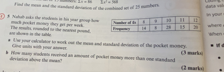 numbers: sumlimits x=86 sumlimits x^2=568
Find the mean and the standard deviation of the combined set of 25 numbers 
data val 
n your 
E) 5 Nahab asks the students in his year group how 
much pocket money they get per week. 
The results, rounded to the nearest pound, where 
are shown in the table.When 
a Use your calculator to work out the mean and standard deviation of the pocket money. If d 
Give units with your answer. (3 marks) 
b How many students received an amount of pocket money more than one standard 
deviation above the mean? 
(2 marks)