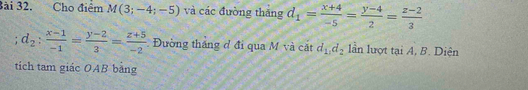 3ài 32. Cho điểm M(3;-4;-5) và các đường thăng d_1= (x+4)/-5 = (y-4)/2 = (z-2)/3 
d_2: (x-1)/-1 = (y-2)/3 = (z+5)/-2  Đường thắng đ đi qua M và cặt d_1, d_2 lần lượt tại A, B. Diện 
tích tam giác OAB băng