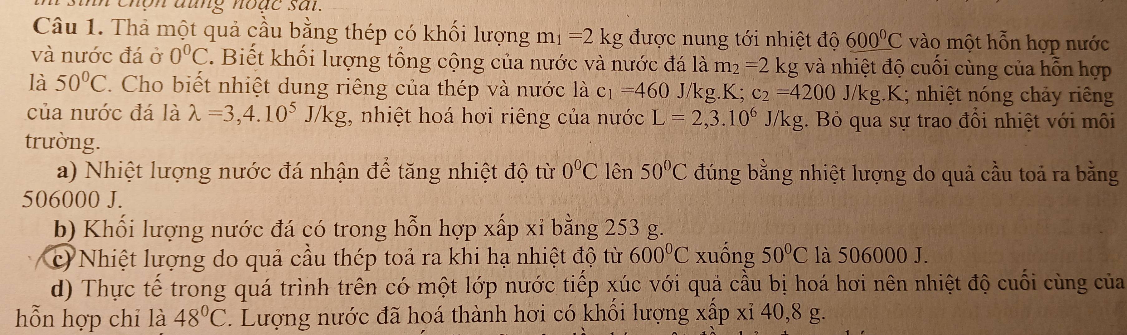 sinh chôn đung hoặc sat. 
Câu 1. Thả một quả cầu bằng thép có khối lượng m_1=2kg được nung tới nhiệt độ 600°C vào một hỗn hợp nước 
và nước đá ở 0°C ' Biết khối lượng tổng cộng của nước và nước đá là m_2=2 kg và nhiệt độ cuối cùng của hỗn hợp 
là 50°C. Cho biết nhiệt dung riêng của thép và nước là c_1=460 J/kg. a K c_2=4200J/kg.K; nhiệt nóng chảy riêng 
của nước đá là lambda =3,4.10^5J/kg , nhiệt hoá hơi riêng của nước L=2,3.10^6 J /k g. Bỏ qua sự trao đồi nhiệt với môi 
trường. 
a) Nhiệt lượng nước đá nhận để tăng nhiệt độ từ 0°C lên 50°C đúng bằng nhiệt lượng do quả cầu toả ra bằng
506000 J. 
b) Khối lượng nước đá có trong hỗn hợp xấp xỉ bằng 253 g. 
c) Nhiệt lượng do quả cầu thép toả ra khi hạ nhiệt độ từ 600°C xuống 50°C là 506000 J. 
d) Thực tế trong quá trình trên có một lớp nước tiếp xúc với quả cầu bị hoá hơi nên nhiệt độ cuối cùng của 
hỗn hợp chỉ là 48°C. Lượng nước đã hoá thành hơi có khổi lượng xấp xỉ 40, 8 g.