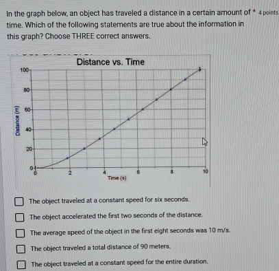 In the graph below, an object has traveled a distance in a certain amount of * 4 points
time. Which of the following statements are true about the information in
this graph? Choose THREE correct answers.
Distance vs. Time
100
80
60
40
20
6 8 1
2 4 Time (s)
The object traveled at a constant speed for six seconds.
The object accelerated the first two seconds of the distance.
The average speed of the object in the first eight seconds was 10 m/s.
The object traveled a total distance of 90 meters.
The object traveled at a constant speed for the entire duration.