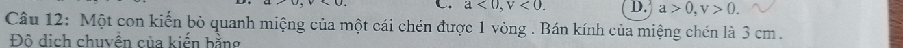 a<0</tex>, v<0</tex>. D. a>0, v>0. 
Câu 12: Một con kiến bò quanh miệng của một cái chén được 1 vòng . Bán kính của miệng chén là 3 cm.
Đô dịch chuyền của kiến bằng