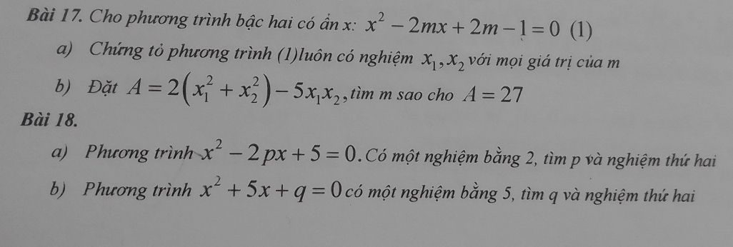 Cho phương trình bậc hai có ẩn x : x^2-2mx+2m-1=0 (1) 
a) Chứng tỏ phương trình (1)luôn có nghiệm x_1, x_2 với mọi giá trị của m
b) Đặt A=2(x_1^(2+x_2^2)-5x_1)x_2 ,tìm m sao cho A=27
Bài 18. 
a) Phương trình x^2-2px+5=0 Có một nghiệm bằng 2, tìm p và nghiệm thứ hai 
b) Phương trình x^2+5x+q=0 có một nghiệm bằng 5, tìm q và nghiệm thứ hai