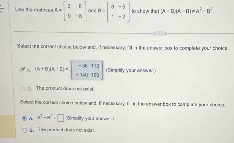 Use the matrices A=beginbmatrix 2&8 9&-8endbmatrix and B=beginbmatrix 8&-5 1&-2endbmatrix to show that (A+B)(A-B)!= A^2-B^2. 
Select the correct choice below and, if necessary, fill in the answer box to complete your choice.
A. (A+B)(A-B)=beginbmatrix -36112 -140190endbmatrix (Simplify your answer.)
B. The product does not exist.
Select the correct choice below and, if necessary, fill in the answer box to complete your choice.
A. A^2-B^2=□ (Simplify your answer.)
B. The product does not exist.