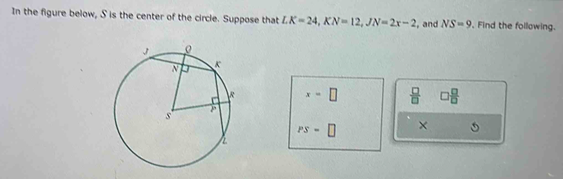 In the figure below, S is the center of the circle. Suppose that LK=24, KN=12, JN=2x-2 ,and NS=9 Find the following.
x=□
 □ /□   □  □ /□  
PS=□
×